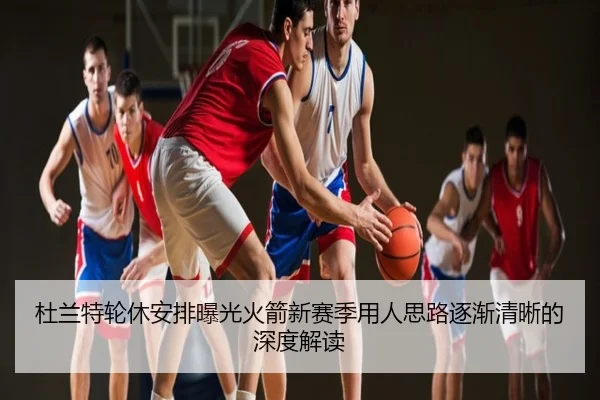 杜兰特轮休安排曝光火箭新赛季用人思路逐渐清晰的深度解读