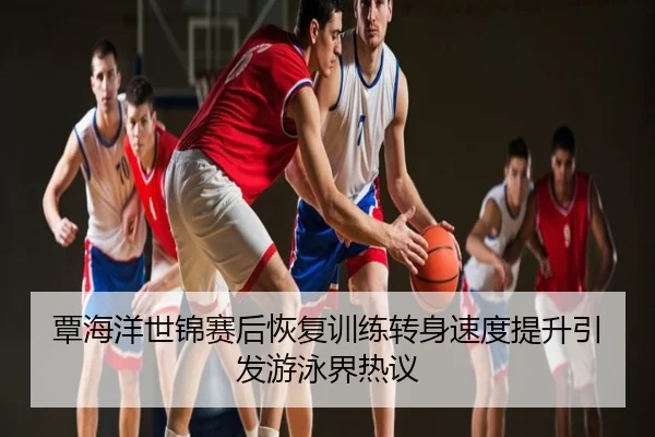 覃海洋世锦赛后恢复训练转身速度提升引发游泳界热议
