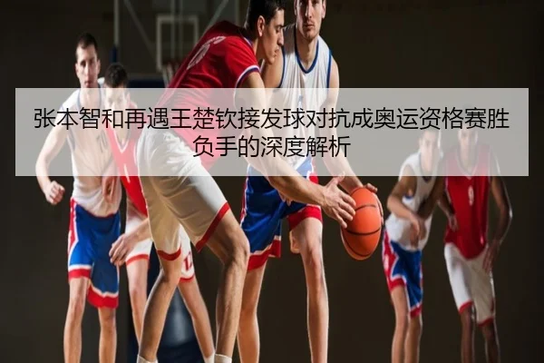 张本智和再遇王楚钦接发球对抗成奥运资格赛胜负手的深度解析